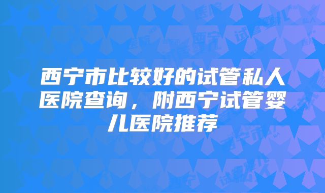 西宁市比较好的试管私人医院查询，附西宁试管婴儿医院推荐