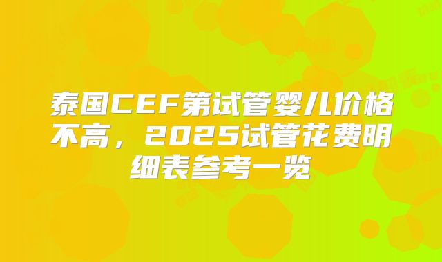 泰国CEF第试管婴儿价格不高，2025试管花费明细表参考一览