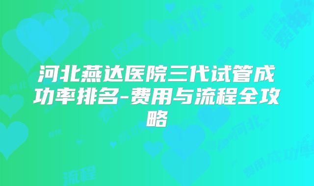 河北燕达医院三代试管成功率排名-费用与流程全攻略