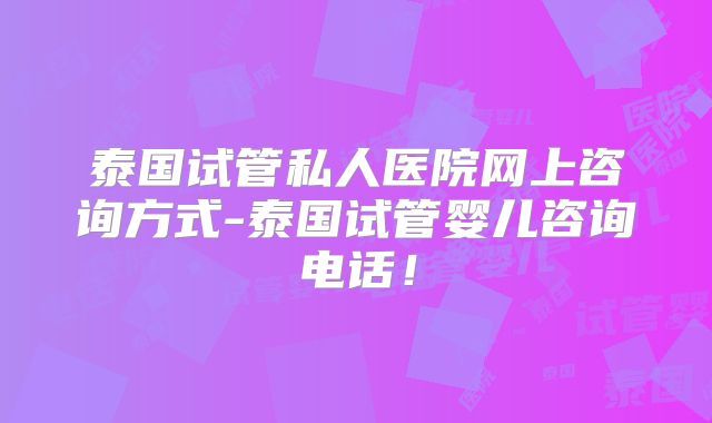 泰国试管私人医院网上咨询方式-泰国试管婴儿咨询电话！