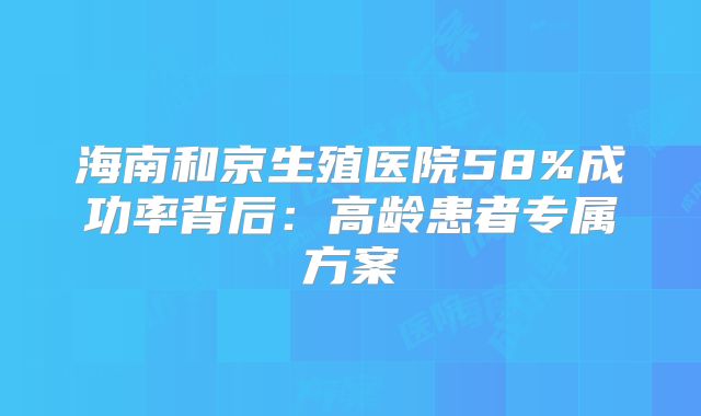 海南和京生殖医院58%成功率背后：高龄患者专属方案