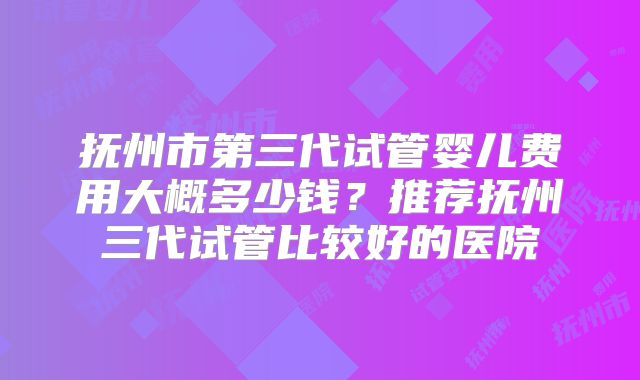 抚州市第三代试管婴儿费用大概多少钱?推荐抚州三代试管比较好的医院