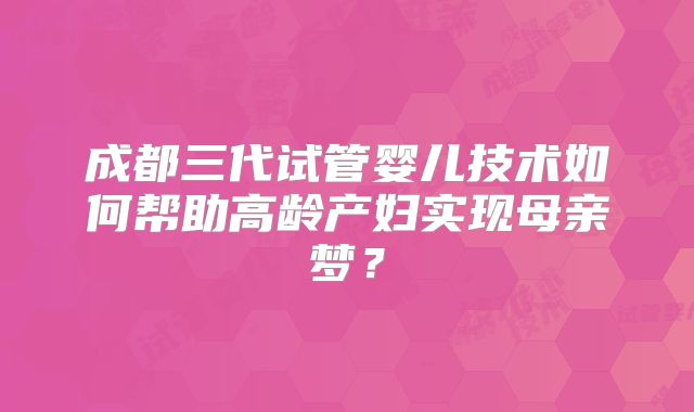 成都三代试管婴儿技术如何帮助高龄产妇实现母亲梦？