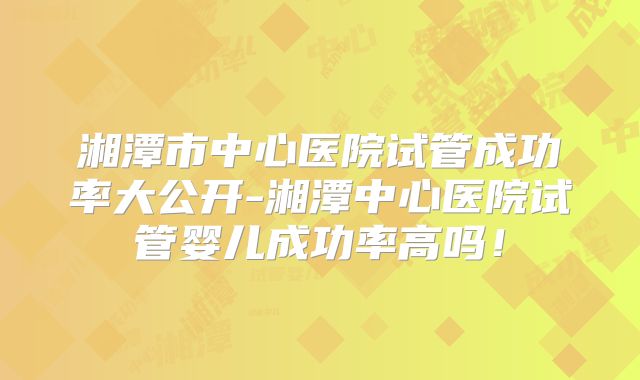 湘潭市中心医院试管成功率大公开-湘潭中心医院试管婴儿成功率高吗！