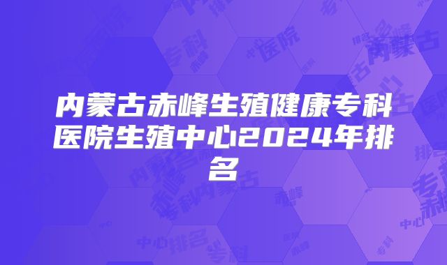 内蒙古赤峰生殖健康专科医院生殖中心2024年排名