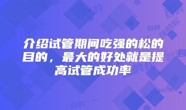 介绍试管期间吃强的松的目的,最大的好处就是提高试管成功率