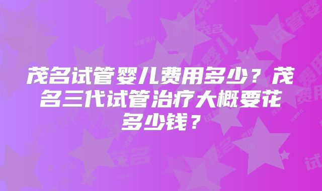 茂名试管婴儿费用多少?茂名三代试管治疗大概要花多少钱?