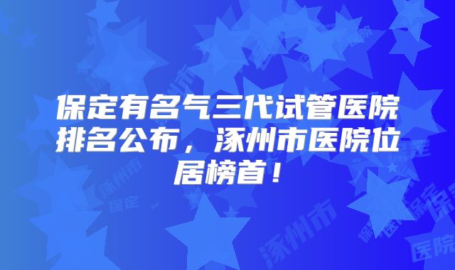 保定有名气三代试管医院排名公布，涿州市医院位居榜首！