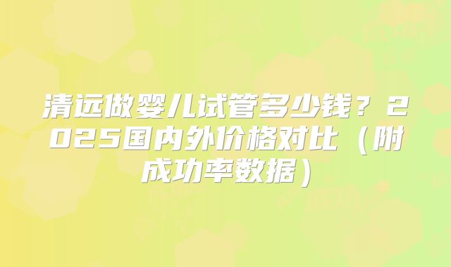 清远做婴儿试管多少钱？2025国内外价格对比（附成功率数据）