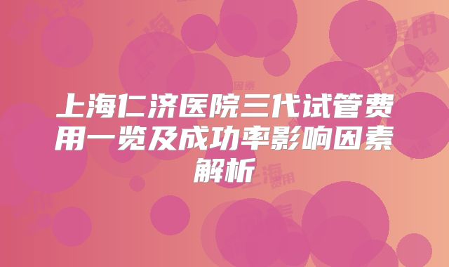 上海仁济医院三代试管费用一览及成功率影响因素解析