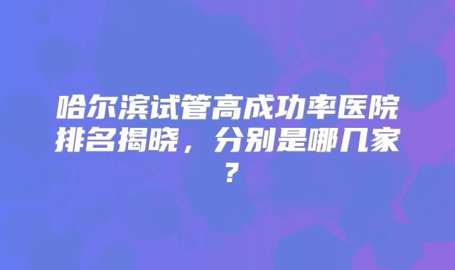 哈尔滨试管高成功率医院排名揭晓，分别是哪几家？