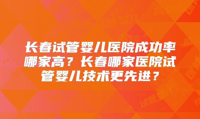 长春试管婴儿医院成功率哪家高？长春哪家医院试管婴儿技术更先进？