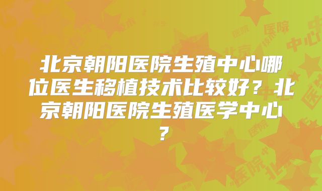北京朝阳医院生殖中心哪位医生移植技术比较好？北京朝阳医院生殖医学中心？