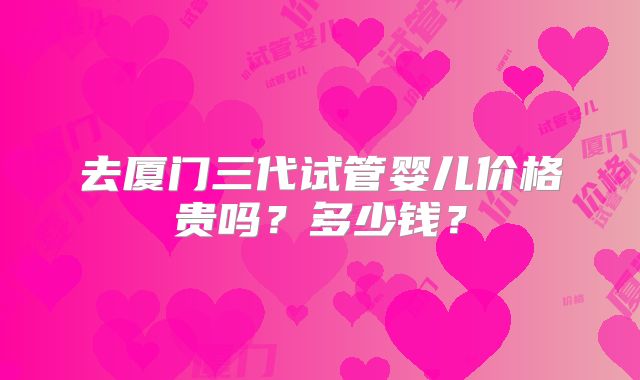 去厦门三代试管婴儿价格贵吗?多少钱?