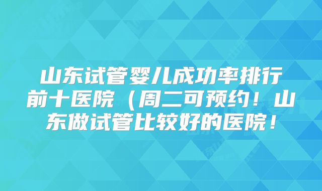 山东试管婴儿成功率排行前十医院（周二可预约！山东做试管比较好的医院！