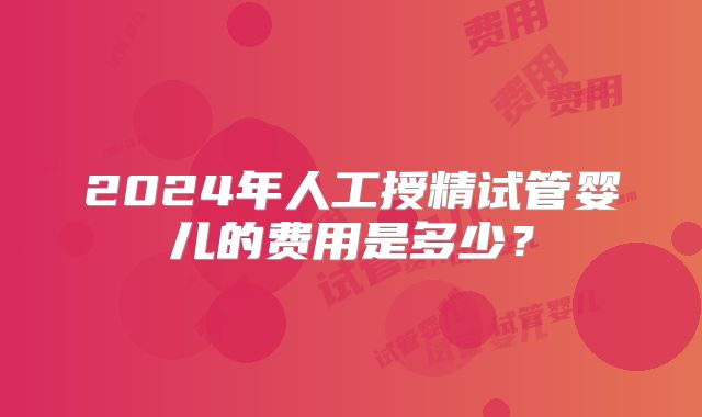 2024年人工授精试管婴儿的费用是多少？