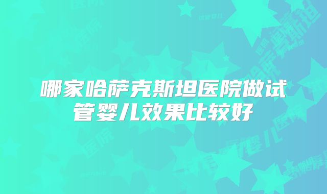 哪家哈萨克斯坦医院做试管婴儿效果比较好