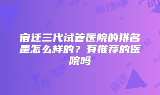 宿迁三代试管医院的排名是怎么样的?有推荐的医院吗