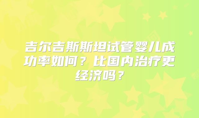 吉尔吉斯斯坦试管婴儿成功率如何？比国内治疗更经济吗？
