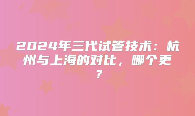 2024年三代试管技术：杭州与上海的对比，哪个更？