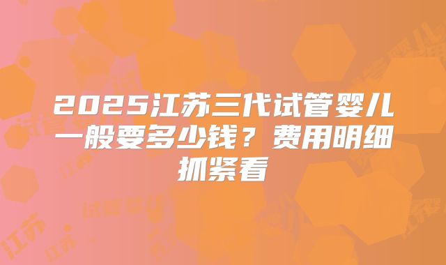 2025江苏三代试管婴儿一般要多少钱？费用明细抓紧看