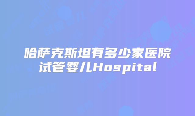 哈萨克斯坦有多少家医院试管婴儿Hospital