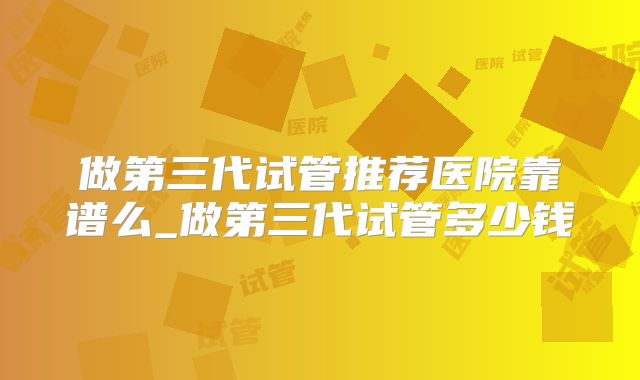 做第三代试管推荐医院靠谱么_做第三代试管多少钱