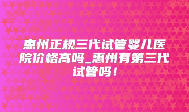 惠州正规三代试管婴儿医院价格高吗_惠州有第三代试管吗！