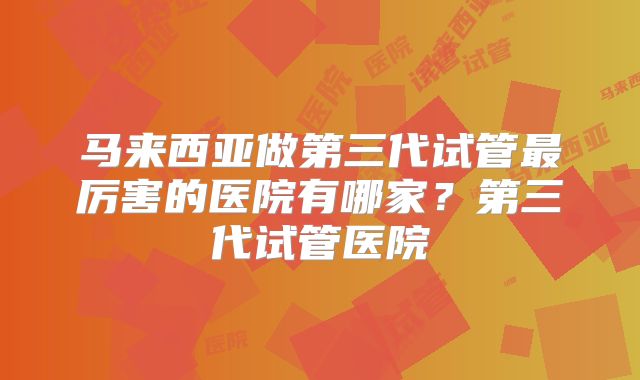 马来西亚做第三代试管最厉害的医院有哪家？第三代试管医院