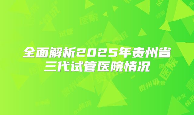 全面解析2025年贵州省三代试管医院情况