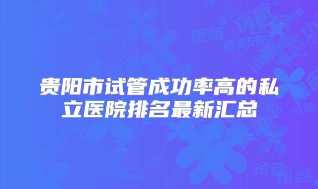 贵阳市试管成功率高的私立医院排名最新汇总