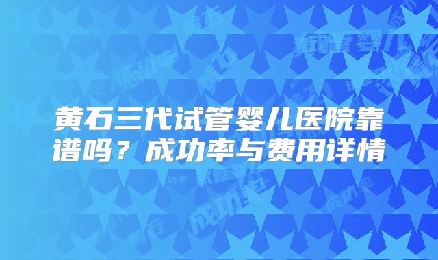 黄石三代试管婴儿医院靠谱吗？成功率与费用详情