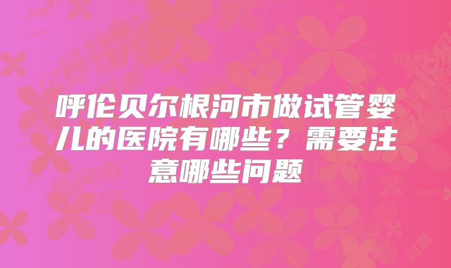 呼伦贝尔根河市做试管婴儿的医院有哪些？需要注意哪些问题