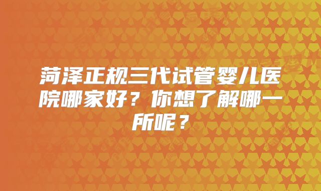 菏泽正规三代试管婴儿医院哪家好?你想了解哪一所呢?