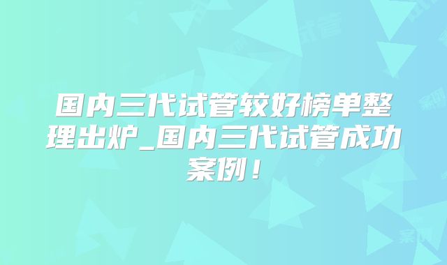 国内三代试管较好榜单整理出炉_国内三代试管成功案例！