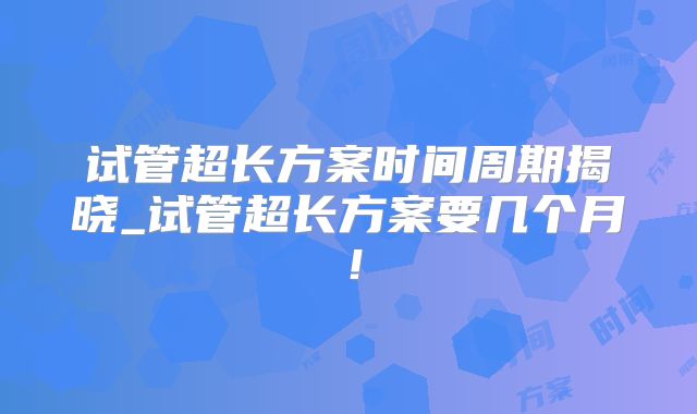 试管超长方案时间周期揭晓_试管超长方案要几个月！