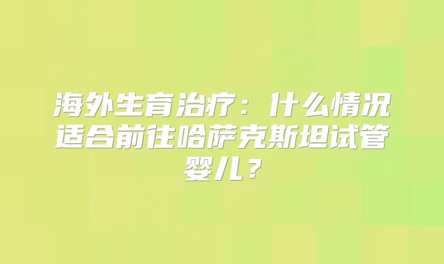 海外生育治疗：什么情况适合前往哈萨克斯坦试管婴儿？
