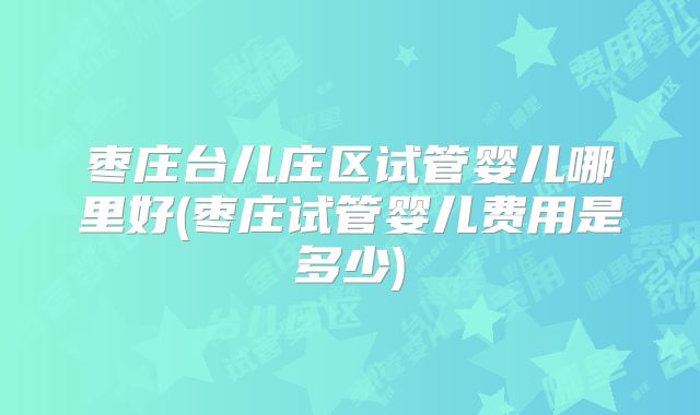 枣庄台儿庄区试管婴儿哪里好(枣庄试管婴儿费用是多少)