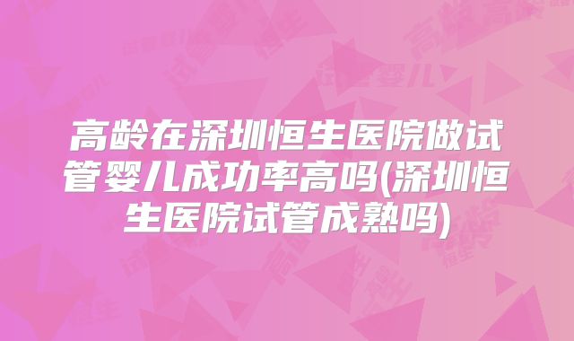 高龄在深圳恒生医院做试管婴儿成功率高吗(深圳恒生医院试管成熟吗)