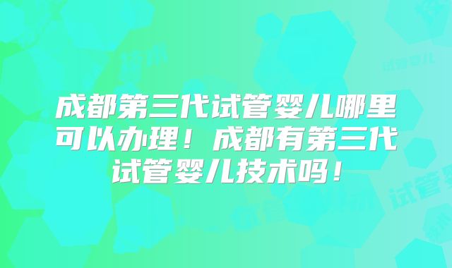 成都第三代试管婴儿哪里可以办理！成都有第三代试管婴儿技术吗！