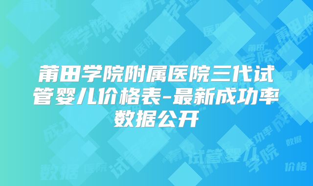 莆田学院附属医院三代试管婴儿价格表-最新成功率数据公开