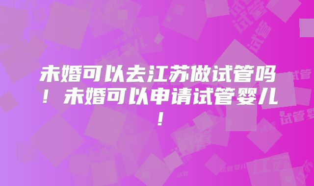 未婚可以去江苏做试管吗！未婚可以申请试管婴儿！