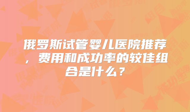 俄罗斯试管婴儿医院推荐，费用和成功率的较佳组合是什么？