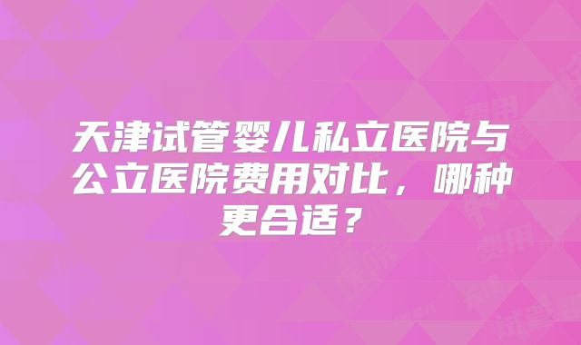 天津试管婴儿私立医院与公立医院费用对比，哪种更合适？