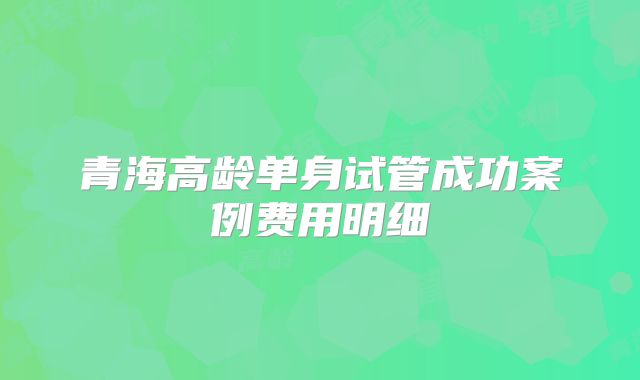 青海高龄单身试管成功案例费用明细