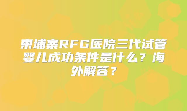 柬埔寨RFG医院三代试管婴儿成功条件是什么？海外解答？