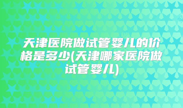 天津医院做试管婴儿的价格是多少(天津哪家医院做试管婴儿)