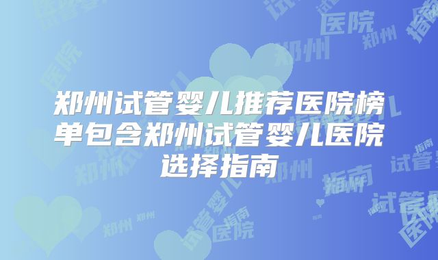郑州试管婴儿推荐医院榜单包含郑州试管婴儿医院选择指南