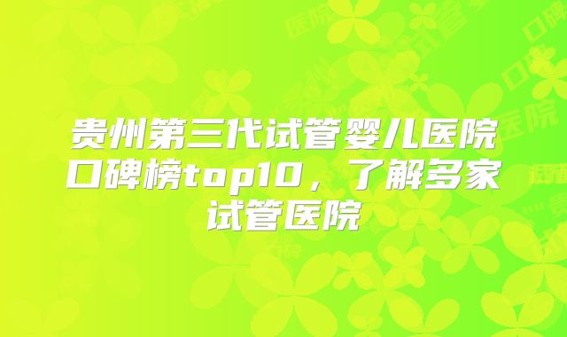 贵州第三代试管婴儿医院口碑榜top10，了解多家试管医院