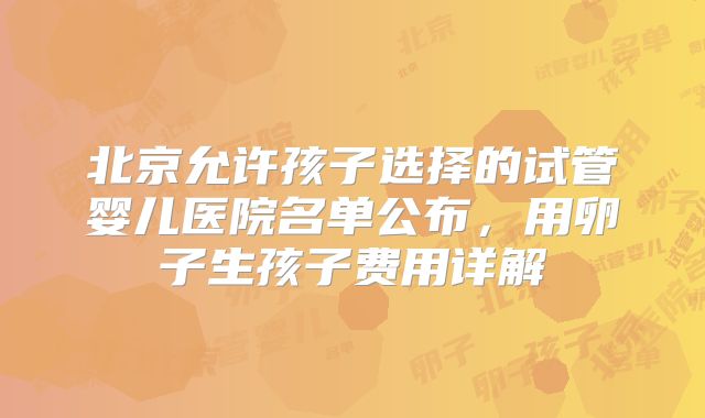 北京允许孩子选择的试管婴儿医院名单公布，用卵子生孩子费用详解